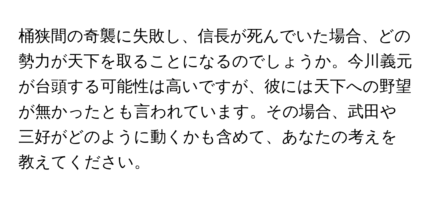 桶狭間の奇襲に失敗し、信長が死んでいた場合、どの勢力が天下を取ることになるのでしょうか。今川義元が台頭する可能性は高いですが、彼には天下への野望が無かったとも言われています。その場合、武田や三好がどのように動くかも含めて、あなたの考えを教えてください。