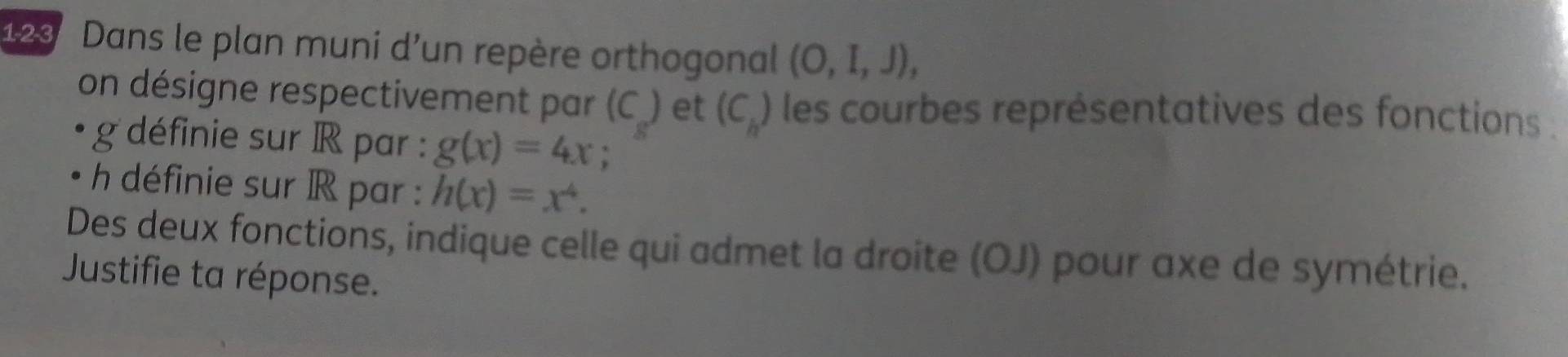 123 Dans le plan muni d'un repère orthogonal (O,I,J), 
on désigne respectivement par (C) et (C_h) les courbes représentatives des fonctions . 
g définie sur R par : g(x)=4x
h définie sur R par : h(x)=x^4. 
Des deux fonctions, indique celle qui admet la droite (OJ) pour axe de symétrie. 
Justifie ta réponse.