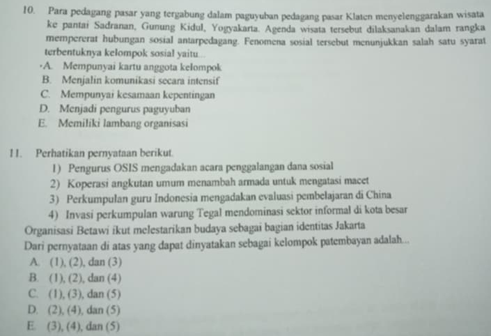 Para pedagang pasar yang tergabung dalam paguyuban pedagang pasar Klaten menyelenggarakan wisata
ke pantai Sadranan, Gunung Kidul, Yogyakarta. Agenda wisata tersebut dilaksanakan dalam rangka
mempererat hubungan sosial antarpedagang. Fenomena sosial tersebut menunjukkan salah satu syarat
terbentuknya kelompok sosial yaitu
A. Mempunyai kartu anggota kelompok
B. Menjalin komunikasi secara intensif
C. Mempunyai kesamaan kepentingan
D. Menjadi pengurus paguyuban
E. Memiliki lambang organisasi
1 1. Perhatikan pernyataan berikut
1) Pengurus OSIS mengadakan acara penggalangan dana sosial
2) Koperasi angkutan umum menambah armada untuk mengatasi macet
3) Perkumpulan guru Indonesia mengadakan evaluasi pembelajaran di China
4) Invasi perkumpulan warung Tegal mendominasi sektor informal di kota besar
Organisasi Betawi ikut melestarikan budaya sebagai bagian identitas Jakarta
Dari pernyataan di atas yang dapat dinyatakan sebagai kelompok patembayan adalah...
A. (1), (2), , dan (3)
B. (1), (2), dan (4)
C. (1), (3), dan (5)
D. (2), (4), dan (5)
E. (3), (4), dan (5)