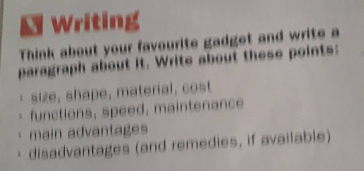 Writing 
Think about your favourite gadget and write a 
paragraph about it. Write about these points: 
· size, shape, material, cost 
* functions, speed, maintenance 
main advantages 
disadvantages (and remedies, if available)