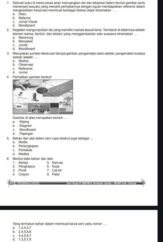 Sebuah buku di mana siswa akan menuangkan ide dan ekspresi dalam bentuk gambar serta
menempel sesuatu yang menarik perhatiannya dengan tujuan mendapatkan referensi dalam
menghasilkan karya lalu membuat berbagai sketsa objek dinamakan ....
a. Diary
b. Refernsi
c. Jurnal Visual
d. Moodboard
2. Kegiatan mengumpulkan ide yang memiliki nuansa sesuai tema. Termasuk di dalamnya adalah
elemen warna, bentuk, dan tekstur yang menggambarkan satu suasana dinamakan ....
a. Merenung
b. Menyeket
c. Jurnal
d. Moodboard
3. Merupakan sumber ide/acuan berupa gambar, pengamatan alam sekitar, pengamatan budaya
sekitar adalah ....
a. Sketsa
b. Observasi
c. Referensi
d. Jurnal
4. Perhatikan gambar berikut!
Gambar di atas merupakan bentuk ....
a. Kliping
b. Diagram
c. Moodboard
d. Pajangan
5. Bahan dan alat dalam seni rupa disebut juga sebagai …
a. Media
b. Perlengkapan
c. Perkakas
d. Medika
6. Berikut data bahan dan alat:
1. Kertas 5. Kanvas
2. Penghapus 6. Kuas
3. Pinsil 7. Cat Air
4. Crayon 8. Palet
58 (  Kurikulum Merdeka − MGMP Kab
Yang termasuk bahan dalam membuat karya seni yaitu nomor ....
a. 1,2,4,5,7
b. 2,4,5,6,8
c. 3,4,5,6,7
d. 1,3,5,7,8