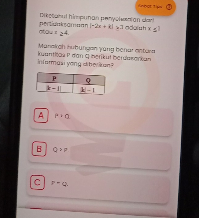 Sobat Tips
Diketahui himpunan penyelesaian dari
pertidaksamaan |-2x+k|≥ 3 adalah x≤ 1
atau x≥ 4.
Manakah hubungan yang benar antara
kuantitas P dan Q berikut berdasarkan
informasi yang diberikan?
A P>Q.
B Q>P.
C P=Q.