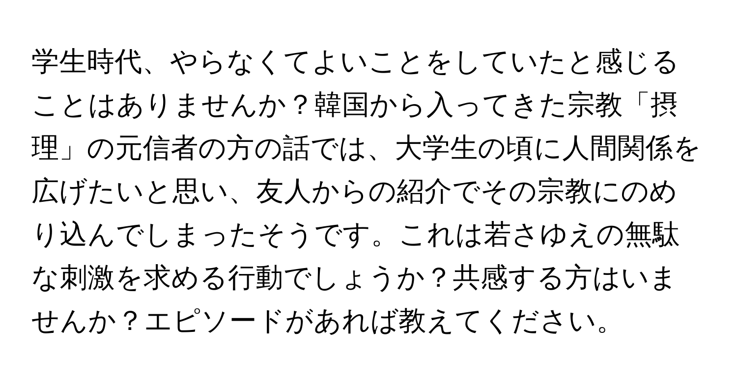 学生時代、やらなくてよいことをしていたと感じることはありませんか？韓国から入ってきた宗教「摂理」の元信者の方の話では、大学生の頃に人間関係を広げたいと思い、友人からの紹介でその宗教にのめり込んでしまったそうです。これは若さゆえの無駄な刺激を求める行動でしょうか？共感する方はいませんか？エピソードがあれば教えてください。