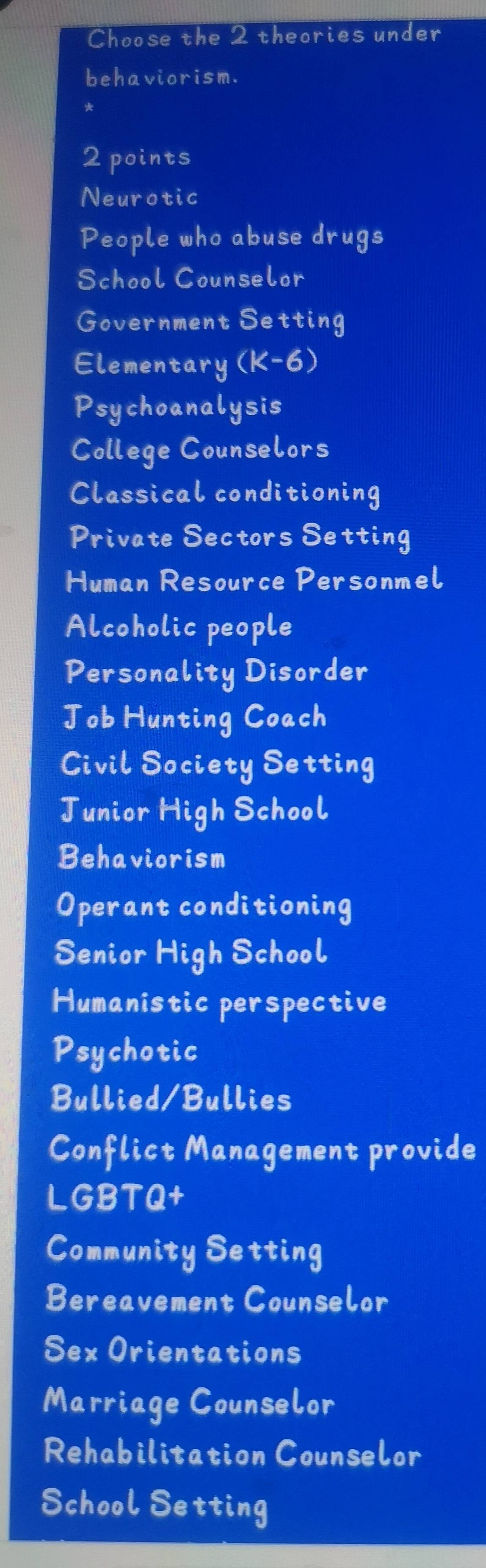 Choose the 2 theories under 
behaviorism. 
2 points 
Neurotic 
People who abuse drugs 
School Counselor 
Government Setting 
Elementary (K-6) 
Psychoanalysis 
College Counselors 
Classical conditioning 
Private Sectors Setting 
Human Resource Personmel 
Alcoholic people 
Personality Disorder 
Job Hunting Coach 
Civil Society Setting 
Junior High School 
Behaviorism 
Operant conditioning 
Senior High School 
Humanistic perspective 
Psychotic 
Bullied/Bullies 
Conflict Management provide 
LGBTQ+ 
Community Setting 
Bereavement Counselor 
Sex Orientations 
Marriage Counselor 
Rehabilitation Counselor 
School Setting