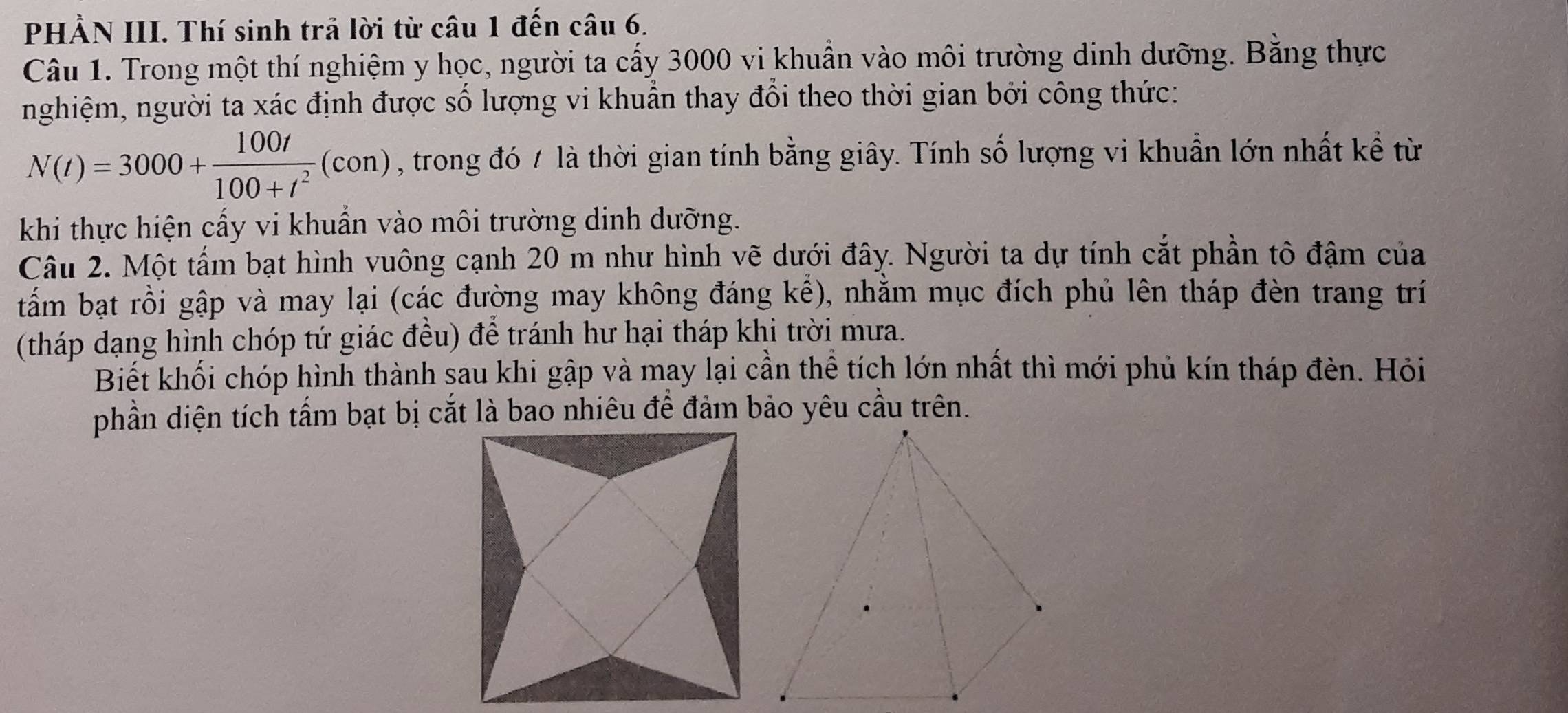 PHẢN III. Thí sinh trã lời từ câu 1 đến câu 6. 
Câu 1. Trong một thí nghiệm y học, người ta cấy 3000 vi khuẩn vào môi trường dinh dưỡng. Bằng thực 
nghiệm, người ta xác định được số lượng vi khuẫn thay đổi theo thời gian bởi công thức:
N(I)=3000+ 100t/100+t^2 (con) , trong đó / là thời gian tính bằng giây. Tính số lượng vi khuẩn lớn nhất kể từ 
khi thực hiện cấy vi khuẩn vào môi trường dinh dưỡng. 
Câu 2. Một tấm bạt hình vuông cạnh 20 m như hình vẽ dưới đây. Người ta dự tính cắt phần tô đậm của 
tấm bạt rồi gập và may lại (các đường may không đáng kể), nhằm mục đích phủ lên tháp đèn trang trí 
(tháp dạng hình chóp tứ giác đều) để tránh hư hại tháp khi trời mưa. 
Biết khối chóp hình thành sau khi gập và may lại cần thể tích lớn nhất thì mới phủ kín tháp đèn. Hỏi 
phần diện tích tấm bạt bị cắt là bao nhiêu để đảm bảo yêu cầu trên.