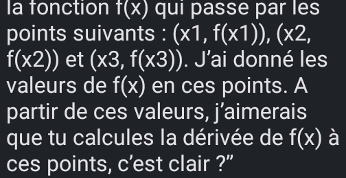 la fonction f(x) qui passe par les 
points suivants : (x1,f(x1)),(x2,
f(x2)) et (x3,f(x3)). J'ai donné les 
valeurs de f(x) en ces points. A 
partir de ces valeurs, j’aimerais 
que tu calcules la dérivée de f(x) à 
ces points, c’est clair ?”