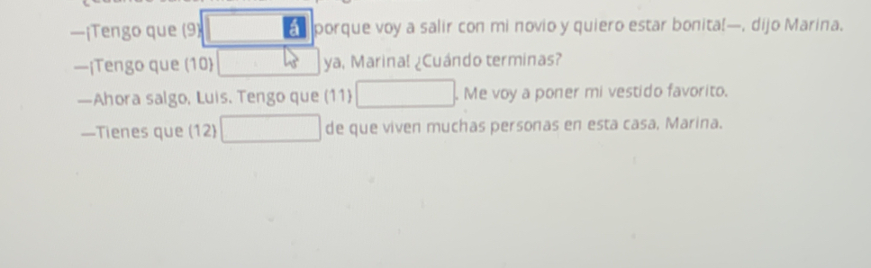 —¡Tengo que (9) a porque voy a salir con mi novio y quiero estar bonita!—, dijo Marina. 
—¡Tengo que (10) ya, Marinal ¿Cuándo terminas? 
—Ahora salgo, Luis. Tengo que (11) . Me voy a poner mi vestido favorito. 
—Tienes que (12) de que viven muchas personas en esta casa, Marina.