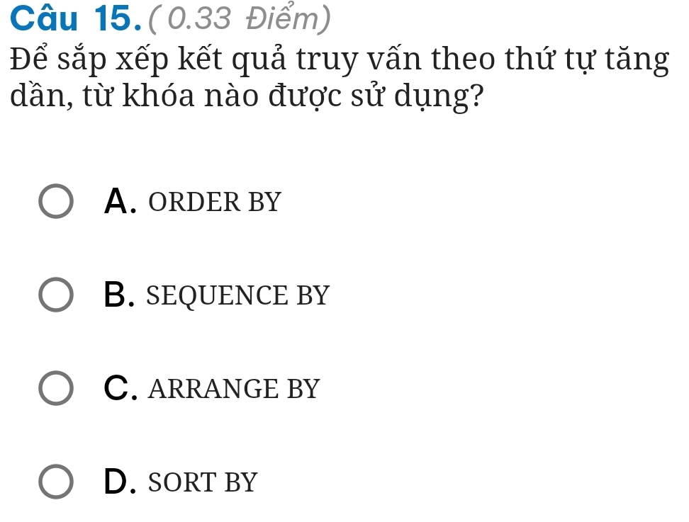 Câu 15.(0.33 Điểm)
Để sắp xếp kết quả truy vấn theo thứ tự tăng
dần, từ khóa nào được sử dụng?
A. ORDER BY
B. sEqUENCE BY
C. ARRANGE BY
D. sorT by