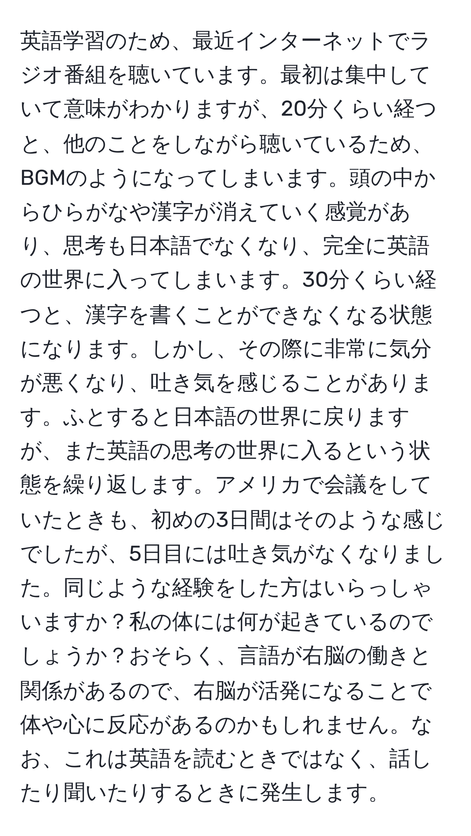 英語学習のため、最近インターネットでラジオ番組を聴いています。最初は集中していて意味がわかりますが、20分くらい経つと、他のことをしながら聴いているため、BGMのようになってしまいます。頭の中からひらがなや漢字が消えていく感覚があり、思考も日本語でなくなり、完全に英語の世界に入ってしまいます。30分くらい経つと、漢字を書くことができなくなる状態になります。しかし、その際に非常に気分が悪くなり、吐き気を感じることがあります。ふとすると日本語の世界に戻りますが、また英語の思考の世界に入るという状態を繰り返します。アメリカで会議をしていたときも、初めの3日間はそのような感じでしたが、5日目には吐き気がなくなりました。同じような経験をした方はいらっしゃいますか？私の体には何が起きているのでしょうか？おそらく、言語が右脳の働きと関係があるので、右脳が活発になることで体や心に反応があるのかもしれません。なお、これは英語を読むときではなく、話したり聞いたりするときに発生します。