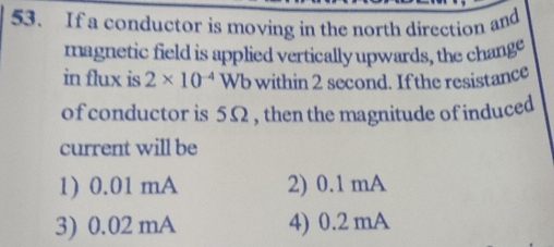 If a conductor is moving in the north direction and
magnetic field is applied vertically upwards, the change
in flux is 2* 10^(-4)Wb within 2 second. If the resistance
of conductor is 5Ω , then the magnitude of induced
current will be
1) 0.01 mA 2) 0.1 mA
3) 0.02 mA 4) 0.2 mA