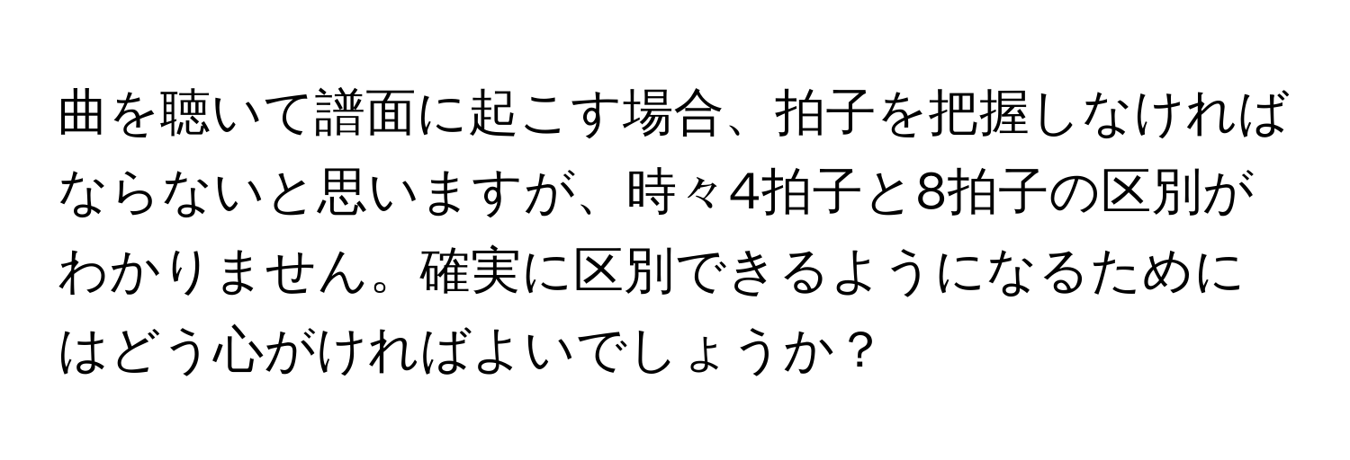 曲を聴いて譜面に起こす場合、拍子を把握しなければならないと思いますが、時々4拍子と8拍子の区別がわかりません。確実に区別できるようになるためにはどう心がければよいでしょうか？