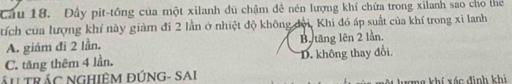 Cầu 18. Đây pit-tông của một xilanh dủ chậm đề nén lượng khí chứa trong xilanh sao cho the
tích của lượng khí này giảm đi 2 lần ở nhiệt độ không đội, Khi đó áp suất của khí trong xỉ lanh
A. giám đi 2 lần. Bộ tăng lên 2 lần.
C. tăng thêm 4 lần. D. không thay đổi,
ÂL TRÁC NGHIÊM ĐÚNG- SAI
ượng khí xác đinh khi