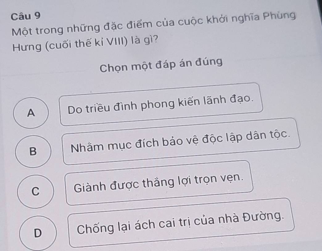 Một trong những đặc điểm của cuộc khởi nghĩa Phùng
Hưng (cuối thế kỉ VIII) là gì?
Chọn một đáp án đúng
A Do triều đình phong kiến lãnh đạo.
B Nhằm mục đích bảo vệ độc lập dân tộc.
C Giành được thắng lợi trọn vẹn.
D Chống lại ách cai trị của nhà Đường.