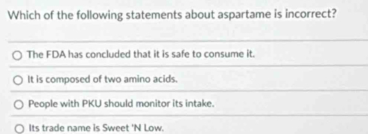 Which of the following statements about aspartame is incorrect?
The FDA has concluded that it is safe to consume it.
It is composed of two amino acids.
People with PKU should monitor its intake.
Its trade name is Sweet 'N Low.