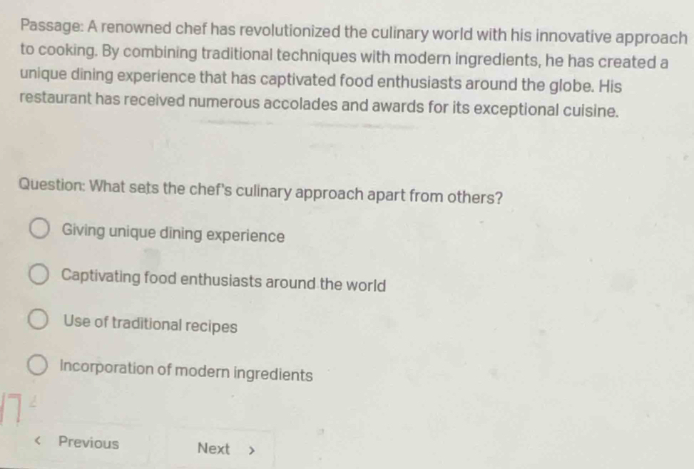 Passage: A renowned chef has revolutionized the culinary world with his innovative approach
to cooking. By combining traditional techniques with modern ingredients, he has created a
unique dining experience that has captivated food enthusiasts around the globe. His
restaurant has received numerous accolades and awards for its exceptional cuisine.
Question: What sets the chef's culinary approach apart from others?
Giving unique dining experience
Captivating food enthusiasts around the world
Use of traditional recipes
Incorporation of modern ingredients
Previous Next