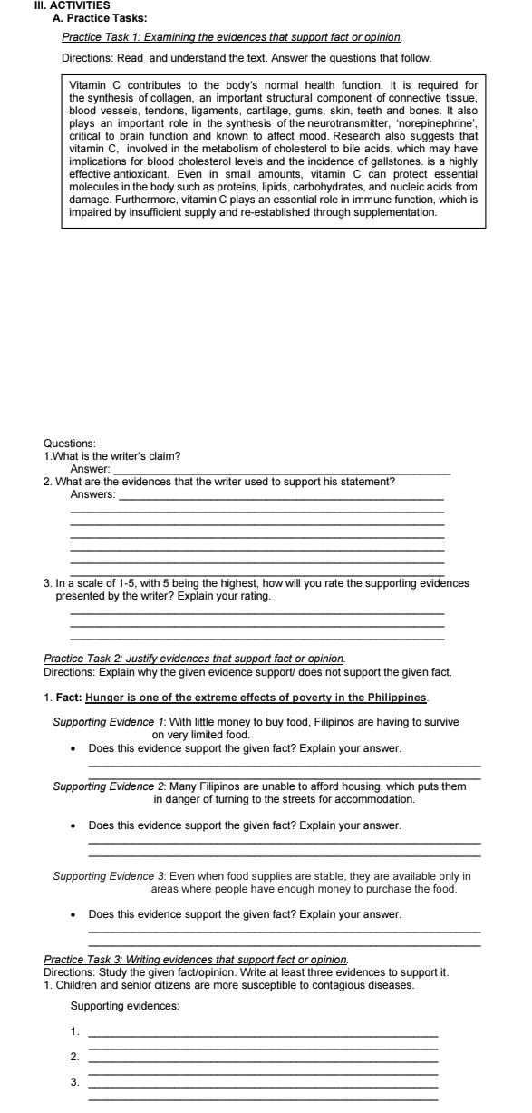 ACTIVITIES
A. Practice Tasks:
Practice Task 1: Examining the evidences that support fact or opinion.
Directions: Read and understand the text. Answer the questions that follow.
Vitamin C contributes to the body's normal health function. It is required for
the synthesis of collagen, an important structural component of connective tissue,
blood vessels, tendons, ligaments, cartilage, gums, skin, teeth and bones. It also
plays an important role in the synthesis of the neurotransmitter, ‘norepinephrine’,
critical to brain function and known to affect mood. Research also suggests that
vitamin C, involved in the metabolism of cholesterol to bile acids, which may have
implications for blood cholesterol levels and the incidence of gallstones. is a highly
effective antioxidant. Even in small amounts, vitamin C can protect essential
molecules in the body such as proteins, lipids, carbohydrates, and nucleic acids from
damage. Furthermore, vitamin C plays an essential role in immune function, which is
impaired by insufficient supply and re-established through supplementation.
Questions:
1.What is the writer's claim?
Answer:_
2. What are the evidences that the writer used to support his statement?
Answers:_
_
_
_
_
_
_
3. In a scale of 1-5, with 5 being the highest, how will you rate the supporting evidences
presented by the writer? Explain your rating.
_
_
_
Practice Task 2: Justify evidences that support fact or opinion.
Directions: Explain why the given evidence support/ does not support the given fact.
1. Fact: Hunger is one of the extreme effects of poverty in the Philippines
Supporting Evidence 1: With little money to buy food, Filipinos are having to survive
on very limited food.
Does this evidence support the given fact? Explain your answer.
_
_
Supporting Evidence 2: Many Filipinos are unable to afford housing, which puts them
in danger of turning to the streets for accommodation.
Does this evidence support the given fact? Explain your answer.
_
Supporting Evidence 3: Even when food supplies are stable, they are available only in
areas where people have enough money to purchase the food.
Does this evidence support the given fact? Explain your answer.
_
_
Practice Task 3: Writing evidences that support fact or opinion.
Directions: Study the given fact/opinion. Write at least three evidences to support it.
1. Children and senior citizens are more susceptible to contagious diseases.
Supporting evidences:
1._
_
2.
_
3._
_