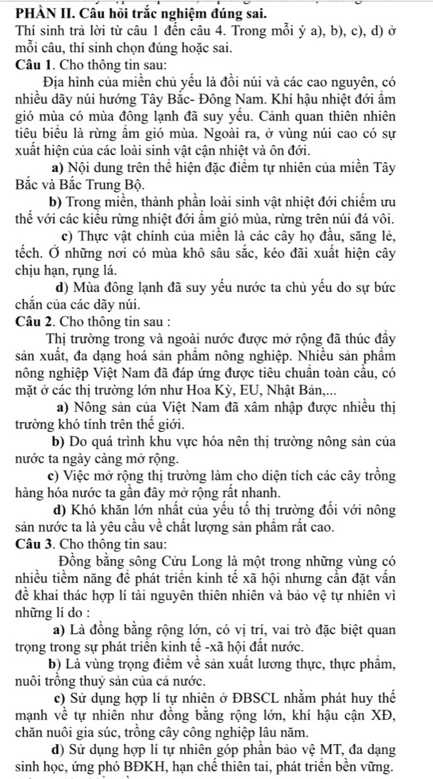 PHÀN II. Cầu hồi trắc nghiệm đúng sai.
Thí sinh trả lời từ câu 1 đến câu 4. Trong mỗi ý a), b), c), d) ở
mỗi câu, thí sinh chọn đúng hoặc sai.
Câu 1. Cho thông tin sau:
Địa hình của miền chủ yếu là đồi núi và các cao nguyên, có
nhiều dãy núi hướng Tây Bắc- Đông Nam. Khí hậu nhiệt đới ẩm
gió mùa có mùa đông lạnh đã suy yếu. Cảnh quan thiên nhiên
tiêu biểu là rừng ầm gió mùa. Ngoài ra, ở vùng núi cao có sự
xuất hiện của các loài sinh vật cận nhiệt và ôn đới.
a) Nội dung trên thể hiện đặc điểm tự nhiên của miền Tây
Bắc và Bắc Trung Bộ.
b) Trong miền, thành phần loài sinh vật nhiệt đới chiếm ưu
thể với các kiều rừng nhiệt đới ẩm gió mùa, rừng trên núi đá vôi.
c) Thực vật chính của miền là các cây họ đầu, săng lẻ,
tếch. Ở những nơi có mùa khô sâu sắc, kéo đãi xuất hiện cây
chịu hạn, rụng lá.
d) Mùa đông lạnh đã suy yếu nước ta chủ yếu do sự bức
chắn của các dãy núi.
Câu 2. Cho thông tin sau :
Thị trường trong và ngoài nước được mở rộng đã thúc đầy
sản xuất, đa dạng hoá sản phầm nông nghiệp. Nhiều sản phầm
nông nghiệp Việt Nam đã đáp ứng được tiêu chuần toàn cầu, có
mặt ở các thị trường lớn như Hoa Kỳ, EU, Nhật Bản,...
a) Nông sản của Việt Nam đã xâm nhập được nhiều thị
trường khó tính trên thế giới.
b) Do quá trình khu vực hóa nên thị trường nông sản của
nước ta ngày càng mở rộng.
c) Việc mở rộng thị trường làm cho diện tích các cây trồng
hàng hóa nước ta gần đây mở rộng rất nhanh.
d) Khó khăn lớn nhất của yếu tố thị trường đối với nông
sản nước ta là yêu cầu về chất lượng sản phẩm rất cao.
Câu 3. Cho thông tin sau:
Đồng bằng sông Cửu Long là một trong những vùng có
nhiều tiềm năng để phát triển kinh tế xã hội nhưng cần đặt vấn
để khai thác hợp lí tài nguyên thiên nhiên và bảo vệ tự nhiên vì
những lí do :
a) Là đồng bằng rộng lớn, có vị trí, vai trò đặc biệt quan
trọng trong sự phát triển kinh tế -xã hội đất nước.
b) Là vùng trọng điểm về sản xuất lương thực, thực phẩm,
nuôi trồng thuỷ sản của cả nước.
c) Sử dụng hợp lí tự nhiên ở ĐBSCL nhằm phát huy thế
mạnh về tự nhiên như đồng bằng rộng lớn, khí hậu cận XĐ,
chăn nuôi gia súc, trồng cây công nghiệp lâu năm.
d) Sử dụng hợp lí tự nhiên góp phần bảo vệ MT, đa dạng
sinh học, ứng phó BĐKH, hạn chế thiên tai, phát triển bền vững.