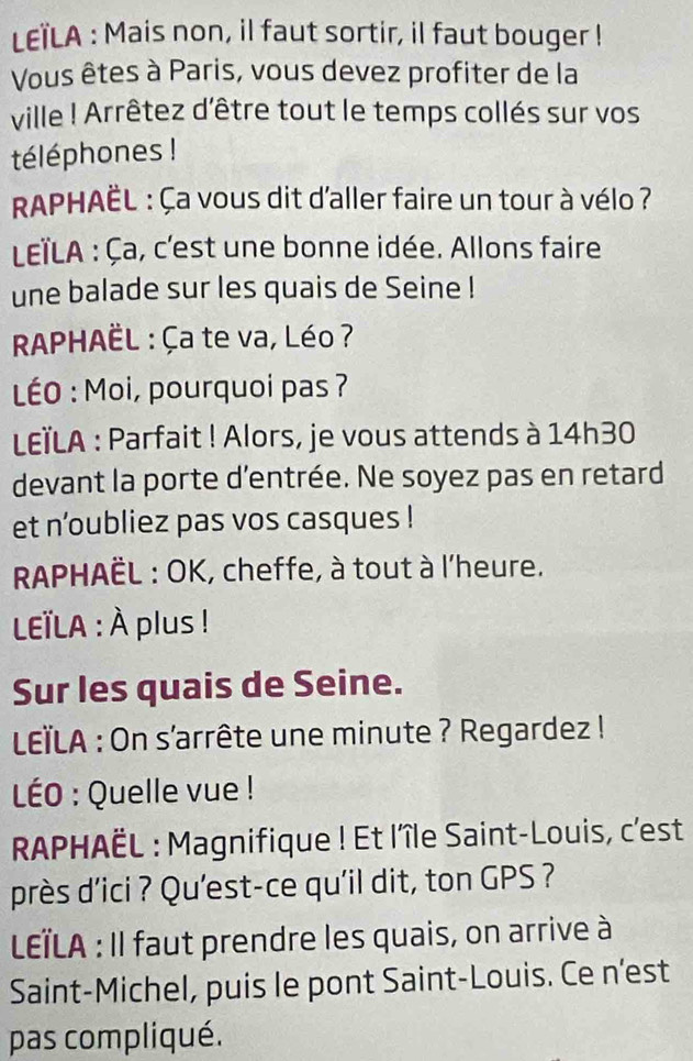 LEïLA : Mais non, il faut sortir, il faut bouger ! 
Vous êtes à Paris, vous devez profiter de la 
ville ! Arrêtez d'être tout le temps collés sur vos 
téléphones ! 
RAPHAÈL : Ça vous dit d'aller faire un tour à vélo ? 
LEïLA : Ça, c'est une bonne idée. Allons faire 
une balade sur les quais de Seine ! 
RAPHAÈL : Ça te va, Léo ? 
LÉO : Moi, pourquoi pas ? 
LELA : Parfait ! Alors, je vous attends à 14h30
devant la porte d'entrée. Ne soyez pas en retard 
et n'oubliez pas vos casques ! 
RAPHAÈL : OK, cheffe, à tout à l'heure. 
LTLA : À plus ! 
Sur les quais de Seine. 
LEïLA : On s'arrête une minute ? Regardez ! 
LÉO : Quelle vue ! 
RAPHAÈL : Magnifique ! Et l'île Saint-Louis, c'est 
près d'ici ? Qu'est-ce qu'il dit, ton GPS ? 
LÏLA : Il faut prendre les quais, on arrive à 
Saint-Michel, puis le pont Saint-Louis. Ce n'est 
pas compliqué.