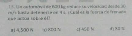 Un automóvil de 600 kg reduce su velocidad desde 30
m/s hasta detenerse en 4 s. ¿Cuál es la fuerza de frenado
que actúa sobre él?
a) 4,500 N b) 800 N c) 450 N d 80 N