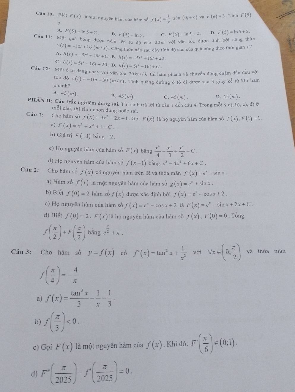 Biết F(x) là một nguyên hàm của hàm số f(x)= 1/x  trên (0;+∈fty ) và F(e)=3. Tính F(5)
?
A. F(5)=ln 5+C. B. F(5)=ln 5. C. F(5)=ln 5+2. D. F(5)=ln 5+5.
Câu 11: Một quả bóng được ném lên từ độ cao 20m với vận tốc được tính bởi công thức
v(t)=-10t+16(m/s). Công thức nào sau đây tính độ cao của quả bóng theo thời gian 1?
A. h(t)=-5t^2+16t+C . B. h(t)=-5t^2+16t+20.
C. h(t)=5t^2-16t+20. D. h(t)=5t^2-16t+C.
Câu 12:  Một ô tô đang chạy với vận tốc 70 km /h thì hãm phanh và chuyển động chậm dần đều với
tốc độ v(t)=-10t+30(m/s) 0. Tính quãng đường ô tô đi được sau 3 giây kể từ khi hãm
phanh?
A. 45(m).
B. 45(m). C. 45(m). D. 45(m).
PHÀN II: Câu trắc nghiệm đúng sai. Thí sinh trả lời từ câu 1 đến câu 4. Trong mỗi ya),b),c),d) Ở
mỗi câu, thí sinh chọn đúng hoặc sai.
Câu 1: Cho hàm số f(x)=3x^2-2x+1. Gọi F(x) là họ nguyên hàm của hàm số f(x),F(1)=1.
a) F(x)=x^3+x^2+1+C.
b) Giá trị F(-1) bằng -2.
c) Họ nguyên hàm của hàm số F(x) bằng  x^4/4 - x^3/3 + x^2/2 +C.
d) Họ nguyên hàm của hàm số f(x-1) bằng x^3-4x^2+6x+C.
Câu 2: Cho hàm số f(x) có nguyên hàm trên R và thỏa mãn f'(x)=e^x+sin x.
a) Hàm số f(x) là một nguyên hàm của hàm số g(x)=e^x+sin x.
b) Biết f(0)=2 hàm số f(x) được xác định bởi f(x)=e^x-cos x+2.
c) Họ nguyên hàm của hàm số f(x)=e^x-cos x+2 là F(x)=e^x-sin x+2x+C.
d) Biết f(0)=2.F(x) là họ nguyên hàm của hàm số f(x),F(0)=0. Tổng
f( π /2 )+F( π /2 ) bằng e^(frac π)2+π .
Câu 3: Cho hàm số y=f(x) có f'(x)=tan^2x+ 1/x^2  với forall x∈ (0; π /2 ) và thỏa mãn
f( π /4 )=- 4/π  
a) f(x)= tan^3x/3 - 1/x - 1/3 .
b) f( π /3 )<0.
c) Gọi F(x) là một nguyên hàm của f(x). Khi đó: F'( π /6 )∈ (0;1).
d) F''( π /2025 )-f'( π /2025 )=0.