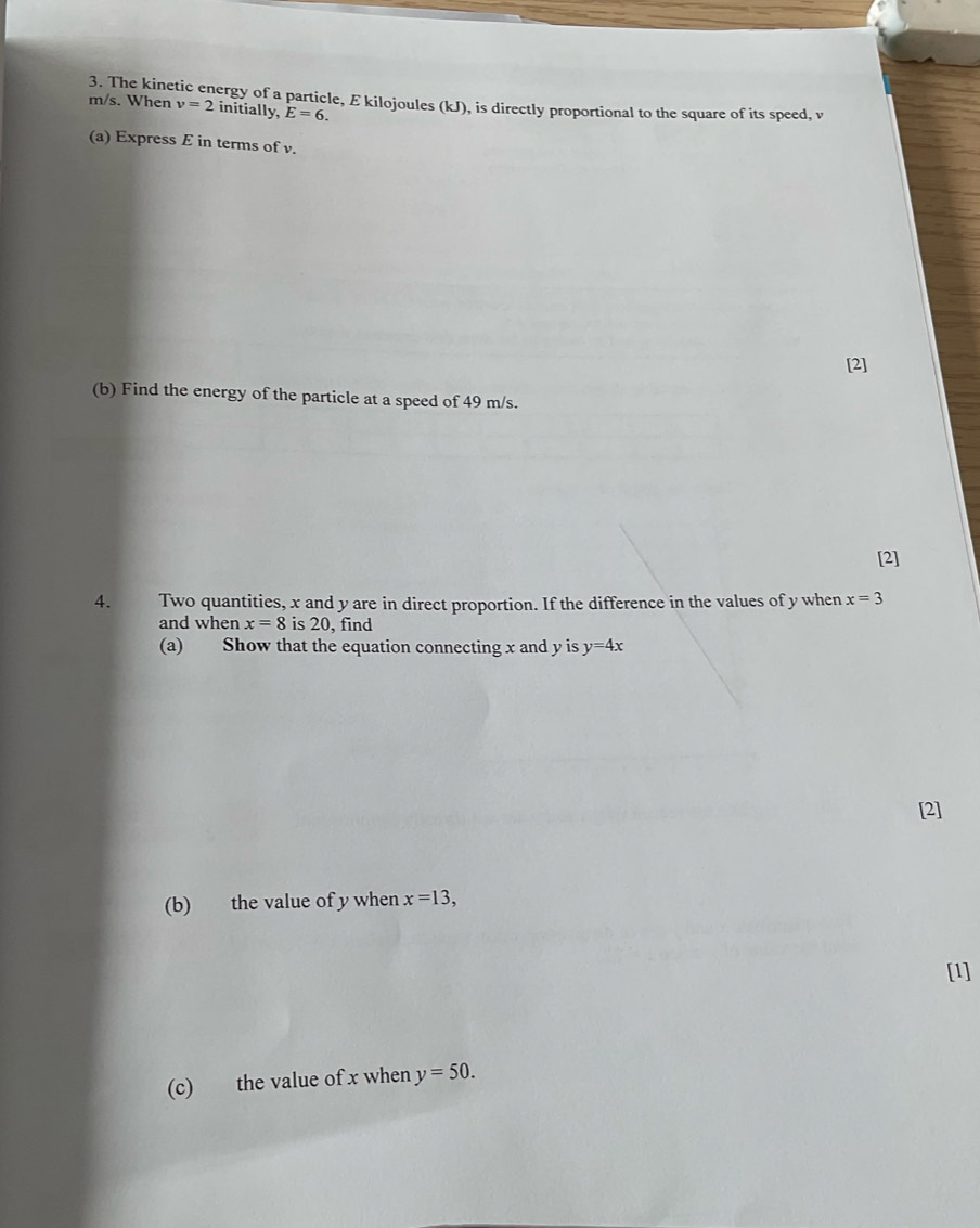 The kinetic energy of a particle, E kilojoules (kJ), is directly proportional to the square of its speed, v m/s. When v=2 initially, E=6. 
(a) Express E in terms of v. 
[2] 
(b) Find the energy of the particle at a speed of 49 m/s. 
[2] 
4. Two quantities, x and y are in direct proportion. If the difference in the values of y when x=3
and when x=8 is 20, find 
(a) Show that the equation connecting x and y is y=4x
[2] 
(b) the value of y when x=13, 
[1] 
(c) the value of x when y=50.