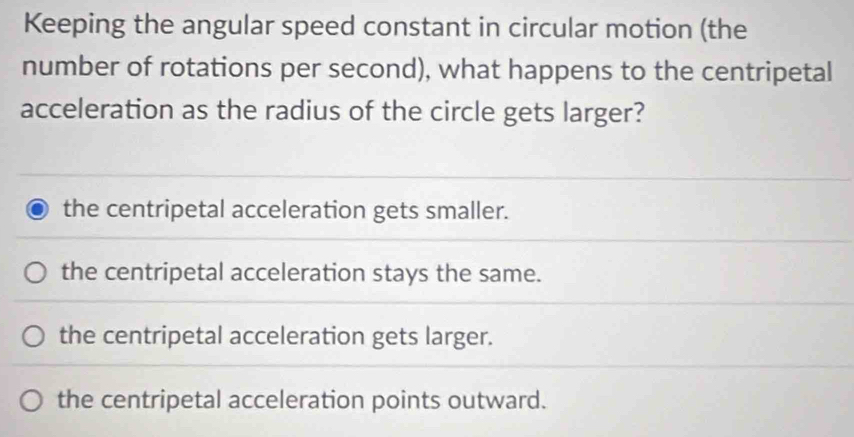 Keeping the angular speed constant in circular motion (the
number of rotations per second), what happens to the centripetal
acceleration as the radius of the circle gets larger?
the centripetal acceleration gets smaller.
the centripetal acceleration stays the same.
the centripetal acceleration gets larger.
the centripetal acceleration points outward.