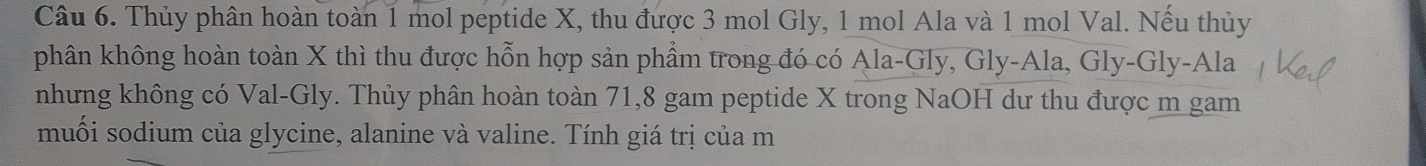 Thủy phân hoàn toàn 1 mol peptide X, thu được 3 mol Gly, 1 mol Ala và 1 mol Val. Nếu thủy 
phân không hoàn toàn X thì thu được hỗn hợp sản phẩm trong đó có Ala-Gly, Gly-Ala, Gly-Gly-Ala 
nhưng không có Val-Gly. Thủy phân hoàn toàn 71, 8 gam peptide X trong NaOH dư thu được m gam 
muối sodium của glycine, alanine và valine. Tính giá trị của m