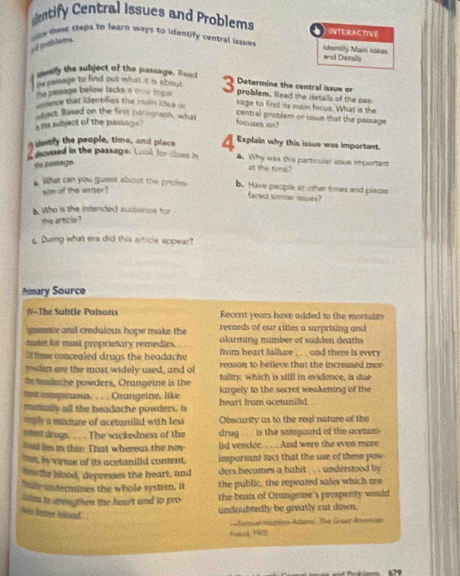 entify Central Issues and Problems
INTERACTIVE
ad problems.  le these steps to learn ways to identify central issues 
Identity Main Icéas
and Details
sify the subject of the passage. Read
re pesage to find out what it is about 
Determine the central issue or
the passage below lacks a mou topr . 3 problem. Read the details of the pes
weence that kientifies the main idea or sage to find its main focus. What is the
aject, Based on the first paragraph, what central problem or issue that the passage 
a the subject of the passage ? focuses an?
eatify the people, time, and place 4 Explain why this issue was important.
deussed in the passage. Look for clues in a. Why was this particular issue important
#o passage
at the time?
What can you guess about the profes. b. Have people at other times and places
see of the writer?
faced simiar issues?
A. Who is the intended audience for
she article?
e Dung what era did this article appear?
Pimary Source
(V-The Subtle Poisons Recent years have added to the mortality
ime and credulous hope make the records of our citles a surprising and 
murket for most proprietary remedies. alarming number of sudden deaths
Of thme concealed drugs the headache from heart failure ... . and there is every
peoders are the most widely used, and of reason to believe that the increased mor
the madoche powders, Orangeine is the tality, which is still in evidence, is due
mot conspicuous. . . . Orangeine, like largely to the secret weakening of the
mnically all the headache powders. is heart from ocetanilld
mply a mixture of acetanilid with less Obscurity as to the real nature of the
ioentdrugs. . .. The wickedness of the drug .. is the saleguard of the acetani-
ld lis in this! That whereas the nos lid vendor. .. . And were the even more
Tm, by virtue of its acetanilid content. important fact that the use of these pew 
mos the blood, depresses the heart, and ders becomes a habit . . . understood by 
mally undermines the whole system. It the public, the repeated sales which are
ms to strengthen the heart and to pro- the basis of Orangemne's prosperity would
Not better blood 
undoubtedly be greatly cut down.
Camuel Hopona Adans. The Grast Ameniai
Aeed 1908