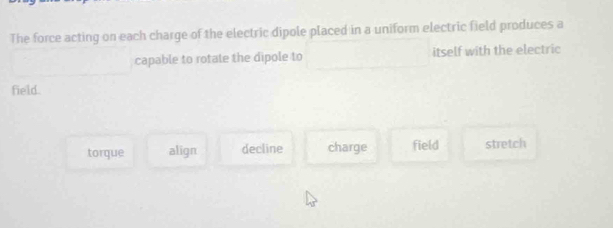 The force acting on each charge of the electric dipole placed in a uniform electric field produces a
capable to rotate the dipole to itself with the electric
field.
torque align decline charge field stretch