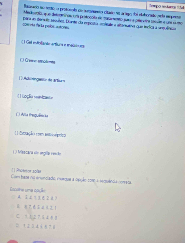 Tempo restante 1:54:
5 Baseado no texto, o protocolo de tratamento citado no artigo, foi elaborado pela empresa
Medicatriz, que determinou um prótocolo de tratamento para a primeira sessão e um outro
para as demais sessões. Diante do exposto, assinale a alternativa que índica a sequência
correta feita pelos autores.
( ) Gel esfoliante artium e melaleuca
( ) Creme emoliente
( ) Adstringente de artium
( ) Loção suavizante
( ) Alta frequência
( ) Extração com antisséptico
( ) Máscara de argila verde
( ) Protetor solar
Com base no enunciado, marque a opção com a sequência correta.
Escolha uma opção:
A. 5, 4, 1, 3, 6, 2, 8. 7
B. 8. 7, 6. 5, 4, 3, 2, 1
C. 1. 3. 2. 7. 5, 4. 6. 8
D. 1. 2. 3. 4. 5. 6. 7. 8