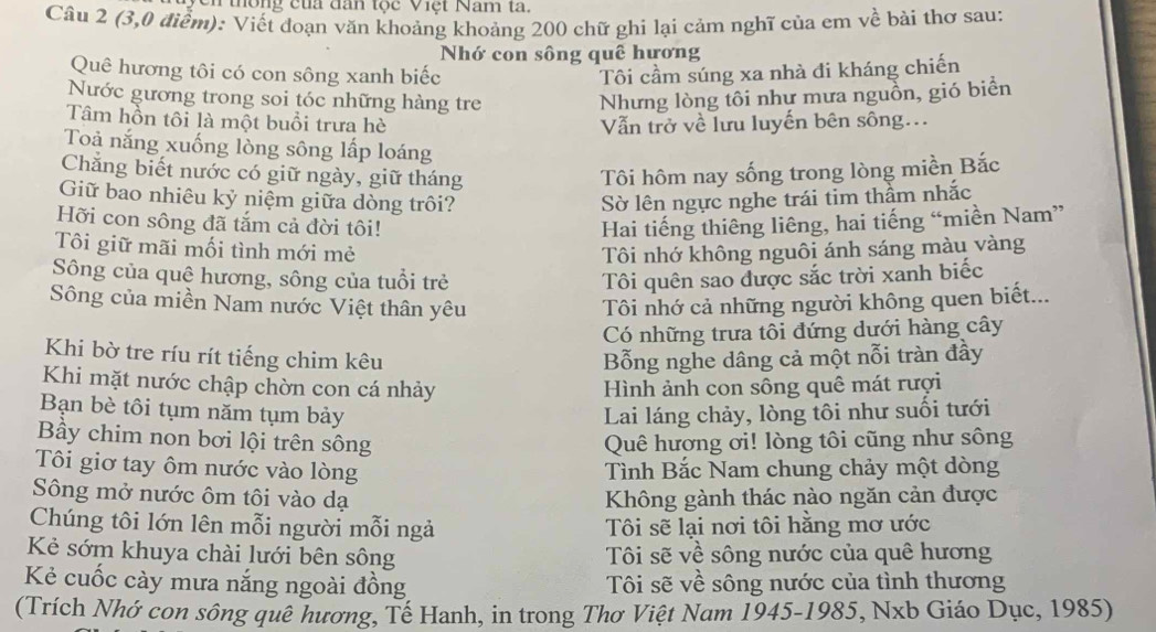 to ng c u đan tộc Việt Nam ta.
Câu 2 (3,0 điểm): Viết đoạn văn khoảng khoảng 200 chữ ghi lại cảm nghĩ của em về bài thơ sau:
Nhớ con sông quê hương
Quê hương tôi có con sông xanh biếc Tôi cầm súng xa nhà đi kháng chiến
Nước gương trong soi tóc những hàng tre Nhưng lòng tôi như mưa nguồn, gió biển
Tâm hồn tôi là một buổi trưa hè Vẫn trở về lưu luyến bên sông...
Toả nắng xuống lòng sông lấp loáng
Chăng biết nước có giữ ngày, giữ tháng Tôi hôm nay sống trong lòng miền Bắc
Giữ bao nhiêu kỷ niệm giữa dòng trôi? Sờ lên ngực nghe trái tim thầm nhắc
Hỡi con sông đã tắm cả đời tôi! Hai tiếng thiêng liêng, hai tiếng “miền Nam”
Tôi giữ mãi mối tình mới mẻ Tôi nhớ không nguôi ánh sáng màu vàng
Sông của quệ hương, sông của tuổi trẻ Tôi quên sao được sắc trời xanh biếc
Sông của miền Nam nước Việt thân yêu Tôi nhớ cả những người không quen biết...
Có những trưa tôi đứng dưới hàng cây
Khi bờ tre ríu rít tiếng chim kêu Bỗng nghe dâng cả một nỗi tràn đầy
Khi mặt nước chập chờn con cá nhảy Hình ảnh con sông quê mát rượi
Bạn bè tôi tụm năm tụm bảy  Lai láng chảy, lòng tôi như suối tưới
Bầy chim non bơi lội trên sông Quê hượng ơi! lòng tôi cũng như sông
Tôi giơ tay ôm nước vào lòng Tình Bắc Nam chung chảy một dòng
Sông mở nước ôm tôi vào dạ Không gành thác nào ngăn cản được
Chúng tôi lớn lên mỗi người mỗi ngả  Tôi sẽ lại nơi tôi hằng mơ ước
Kẻ sớm khuya chài lưới bên sông  Tôi sẽ về sông nước của quê hương
Kẻ cuốc cày mưa nắng ngoài đồng  Tôi sẽ về sông nước của tình thương
(Trích Nhớ con sông quê hương, Tế Hanh, in trong Thơ Việt Nam 1945-1985, Nxb Giáo Dục, 1985)