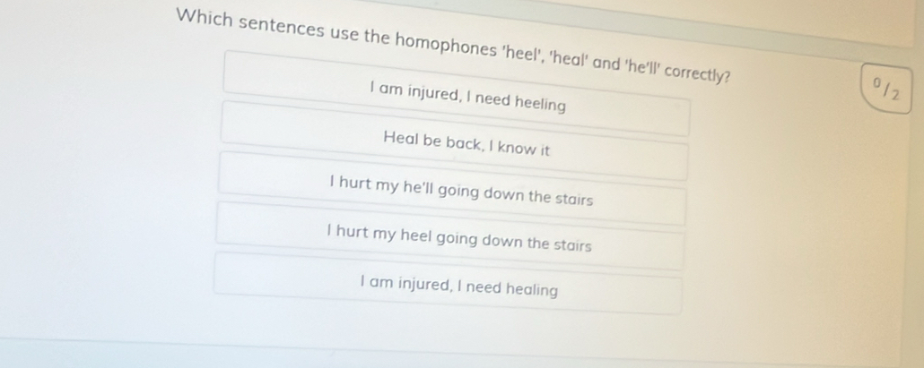 Which sentences use the homophones 'heel', 'heal' and 'he'll' correctly?
o12
I am injured, I need heeling
Heal be back, I know it
I hurt my he'll going down the stairs
I hurt my heel going down the stairs
I am injured, I need healing