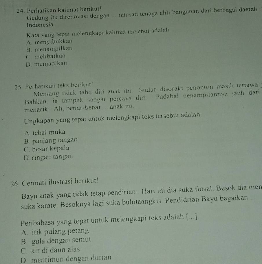 Perhatikan kalimat berikut¹
Gedung itu direnovasi dengan ... ratusan tenaga ahli bangunan dari berbagai daerah
Indonesia
Kata yang tepat melengkapı kalimat tersebut adalah
A menyibukkan
B. menampilkan
C melibatkan
D. menjadikan
25 Perhatikan teks berikut!
Memang tidak tahu diri anak itu Sudah disoraki penonton masth tertawa
Bahkan, ia tampak sangat percaya dir. Padahal penampılannya jauh dari
menarik Ah, benar-benar ... anak itu.
Ungkapan yang tepat untuk melengkapi teks tersebut adalah.
A tebal muka
B. panjang tangan
C. besar kepala
D. ringan tangan
26. Cermati ilustrasi berikut!
Bayu anak yang tidak tetap pendirian Harı ini dia suka futsal. Besok dia men
suka karate. Besoknya lagi suka bulutaangkis. Pendidrian Bayu bagaikan ...
Peribahasa yang tepat untuk melengkapi teks adalah ...]
A. itik pulang petang
B gula dengan semut
C. air di daun alas
D. mentimun dengan durian