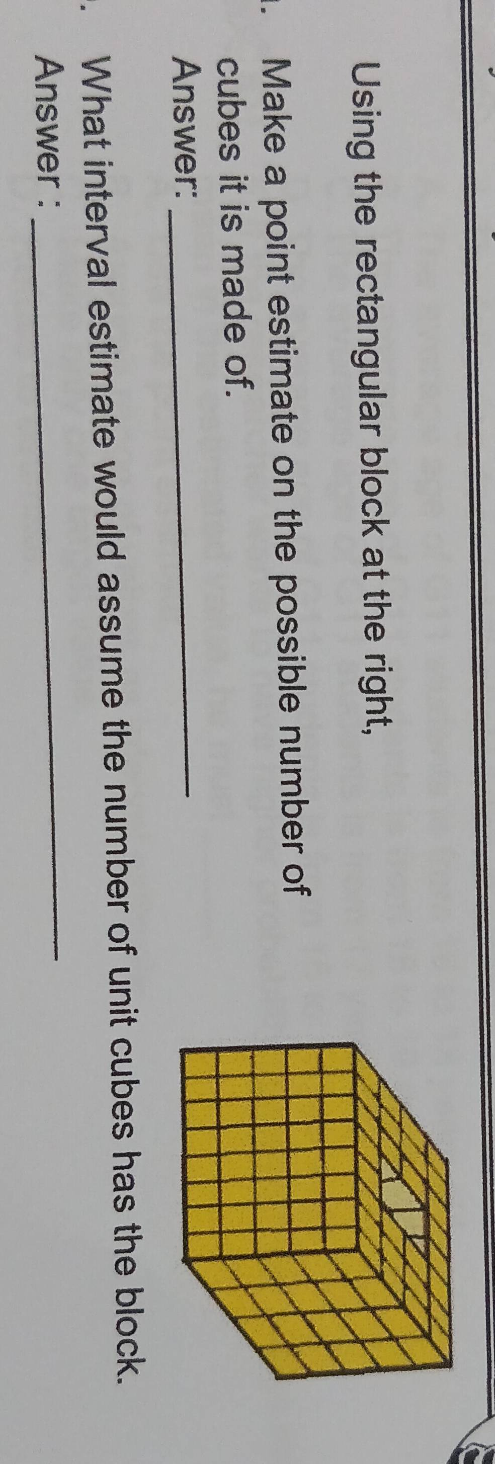 Using the rectangular block at the right, 
. Make a point estimate on the possible number of 
cubes it is made of. 
Answer:_ 
. What interval estimate would assume the number of unit cubes has the block. 
Answer : 
_
