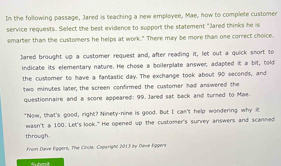 In the following passage, Jared is teaching a new employee, Mae, how to complete customer 
service requests. Select the best evidence to support the statement "Jared thinks he is 
smarter than the customers he helps at work." There may be more than one correct choice. 
Jared brought up a customer request and, after reading it, let out a quick snort to 
indicate its elementary nature. He chose a boilerplate answer, adapted it a bit, told 
the customer to have a fantastic day. The exchange took about 90 seconds, and
two minutes later, the screen confirmed the customer had answered the 
questionnaire and a score appeared: 99. Jared sat back and turned to Mae. 
"Now, that's good, right? Ninety-nine is good. But I can't help wondering why it 
wasn't a 100. Let's look." He opened up the customer's survey answers and scanned 
through. 
From Dave Eggers, The Circle. Copyright 2013 by Dave Eggers 
Submit