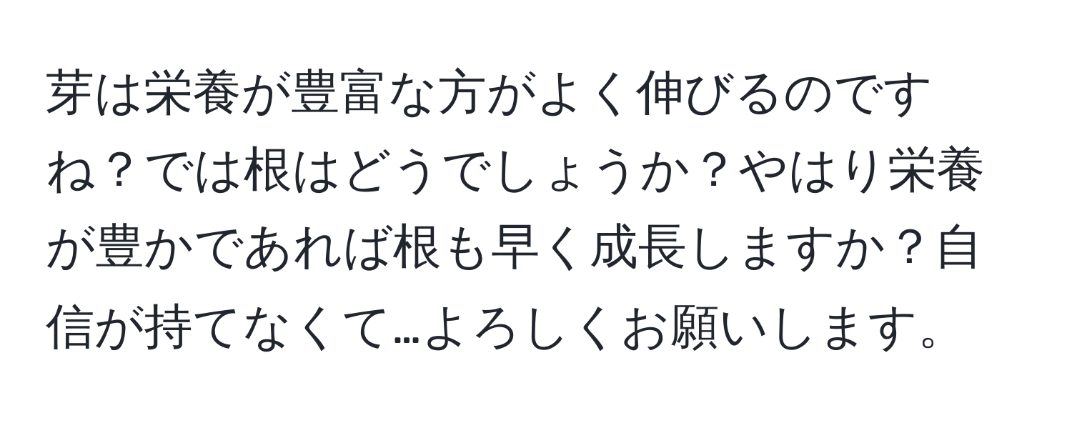 芽は栄養が豊富な方がよく伸びるのですね？では根はどうでしょうか？やはり栄養が豊かであれば根も早く成長しますか？自信が持てなくて…よろしくお願いします。