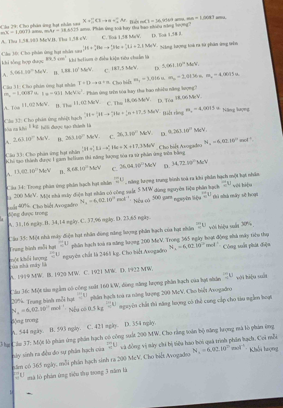 X+_(17)^(37)Clto n+_(18)^(37)Ar * Biết mCI=36.9569 amu, mn=1,0087 amu,
Câu 29: Cho phản ứng hạt nhân sau amu. Phản ứng toả hay thu bao nhiêu năng lượng?
mX=1,0073a mu, mAr=38,6525
A. Thu 1,58.103 MeVB. Thu 1,58 eV. C. Toå 1,58 MeV. D. Toà 1,58 J.
Câu 30: Cho phản ứng hạt nhân sau _1^(1H+_4^9Beto _2^4He+_3^7Li+2,1MeV. Năng lượng toả ra từ phản ứng trên
khi tổng hợp được 89,5cm^3) khí helium ở điều kiện tiêu chuẩn là
A. 5,061.10^(21)MeV. B. 1,88.10^5 MeV. C. 187,5 MeV. D. 5,061.10^(24)MeV.
Câu 31: Cho phản ứng hạt nhân T+Dto a+n Cho biết m_T=3.016u. m_D=2,0136u,m_a=4,0015u,
m_n=1, ,0087u 1u=931 M eV/c^2 · Phản ứng trên tỏa hay thu bao nhiêu năng lượng?
A. Toa 11, 02 MeV. B. Thu l1,02 MeV. C. Thu 18, 06 MeV. D. Toa 18, 06 MeV.
Câu 32: Cho phản ứng nhiệt hạch _1^(1H+_1^2Hto _2^4He+_0^1n+17,5MeV. Biết rằng m_a)=4,0015u. Năng lượng
tóa ra khi 1kg hêli được tạo thành là
A. 2,63.10^(27)MeV. B. 263.10^(27)MeV. C. 26,3.10^(27)MeV. D. 0,263.10^(27)MeV.
Câu 33: Cho phản ứng hạt nhân _1^(1H+_3^7Lito _2^4 He +X+17,3MeV. Cho biết Avogadro N_A)=6,02.10^(23)mol^(-1).
Khi tạo thành được I gam helium thì năng lượng tỏa ra từ phản ứng trên bằng
A. 13,02.10^(23)MeV B. 8,68.10^(23)MeV C. 26,04.10^(23)MeV D. 34,72.10^(23)MeV
Câu 34: Trong phản ứng phân hạch hạt nhân _(92)^(235)U , năng lượng trung bình toả ra khi phân hạch một hạt nhân
là 200 MeV. Một nhà máy điện hạt nhân có công suất 5 MW dùng nguyên liệu phân hạch _(92)^(235)U với hiệu
suất 40%. Cho biết Avogadro N_A=6,02.10^(23)mol^(-1) 、 Nếu có 500 gam nguyên lihat eu^(frac 35)92 thì nhà máy sẽ hoạt
động được trong
it
A. 31,16 ngày. B. 34,14 ngày. C. 37,96 ngày. D. 23,65 ngày.
Câu 35 : Một nhà máy điện hạt nhân dùng năng lượng phân hạch của hạt nhân _(92)^(235)U với hiệu suất 30%
Trung bình mỗi hạt _(92)^(235)U phân hạch toả ra năng lượng 200 MeV. Trong 365 ngày hoạt động nhà máy tiêu thụ
một khối lượng nguyên chất là 2461 kg. Cho biết Avogadro N_A=6,02.10^(23)mol^(-1) Công suất phát điện
của nhà máy là
A. 1919 MW. B. 1920 MW. C. 1921 MW. D. 1922 MW.
Câu 36: Một tàu ngầm có công suất 160 kW, dùng năng lượng phân hạch của hạt nhân _(92)^(235)U với hiệu suất
20% Trung bình mỗi hạt beginarrayr 235 92endarray L phân hạch toà ra năng lượng 200 MeV. Cho biết Avogadro
N_A=6,02.10^(23)mol^(-1) * Nếu có 0.5kg^(frac 235)92U nguyên chất thì năng lượng có thể cung cấp cho tàu ngầm hoạt
dộng trong
A. 544 ngày. B. 593 ngày. C. 421 ngày. D. 354 ngày.
3 hạ Câu 37: Một lò phản ứng phân hạch có công suất 200 MW. Cho rằng toàn bộ năng lượng mà lò phản ứng
này sinh ra đều do sự phân hạch của _(92)^(235)U và đồng vị này chỉ bị tiêu hao bởi quá trình phân hạch. Coi mỗi
năm có 365 ngày, mỗi phân hạch sinh ra 200 MeV. Cho biết Avogadro N_A=6,02.10^(23)mol^(-1) Khối lượng
mà lò phản ứng tiêu thụ trong 3 năm là
1