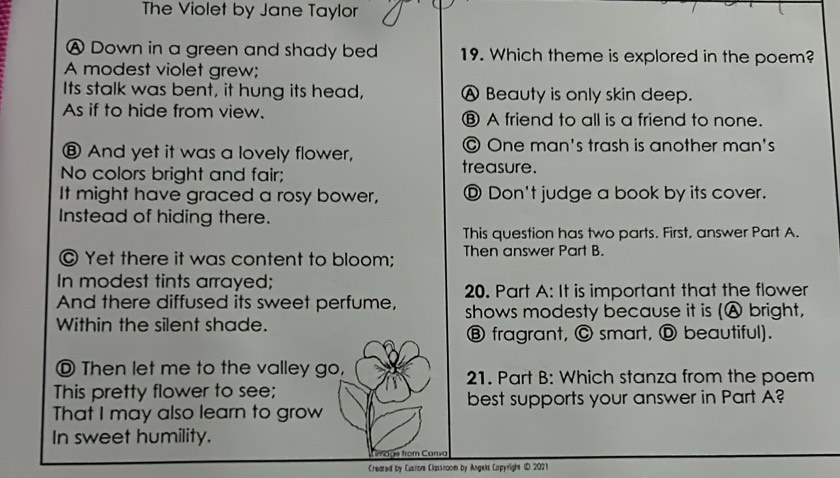 The Violet by Jane Taylor
A Down in a green and shady bed 19. Which theme is explored in the poem?
A modest violet grew;
Its stalk was bent, it hung its head, A Beauty is only skin deep.
As if to hide from view. ⑧ A friend to all is a friend to none.
⑧ And yet it was a lovely flower, © One man's trash is another man's
No colors bright and fair;
treasure.
It might have graced a rosy bower, Ⓓ Don't judge a book by its cover.
Instead of hiding there.
This question has two parts. First, answer Part A.
© Yet there it was content to bloom; Then answer Part B.
In modest tints arrayed;
20. Part A: It is important that the flower
And there diffused its sweet perfume, shows modesty because it is (Ⓐ bright,
Within the silent shade.
Ⓑ fragrant, © smart, Ⓓ beautiful).
Ⓓ Then let me to the valley go, 21. Part B: Which stanza from the poem
This pretty flower to see;
best supports your answer in Part A?
That I may also learn to grow
In sweet humility.
a g e from Canva
Created by Cusnor Classnoom by Angels Capyright (D 202