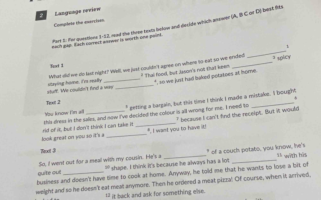 Language review 
Complete the exercises. 
Part 1: For questions 1-12, read the three texts below and decide which answer (A, B C or D) best fits 
_ 
each gap. Each correct answer is worth one point. 
1 
Text 1 
What did we do last night? Well, we just couldn't agree on where to eat so we ended 3 D spicy 
staying home. I'm really Thai food, but Jason's not that keen 
2 
stuff. We couldn't find a way _“, so we just had baked potatoes at home. 
6 
Text 2 
You know I'm all ⁵ getting a bargain, but this time I think I made a mistake. I bought 
this dress in the sales, and now I’ve decided the colour is all wrong for me. I need to 
rid of it, but I don't think I can take it _7 because I can't find the receipt. But it would 
look great on you so it's a _⁸, I want you to have it! 
Text 3 
So, I went out for a meal with my cousin. He's a _° of a couch potato, you know, he's 
11
10 shape. I think it's because he always has a lot with his 
business and doesn't have time to cook at home. Anyway, he told me that he wants to lose a bit of quite out 
weight and so he doesn't eat meat anymore. Then he ordered a meat pizza! Of course, when it arrived, 
12 it back and ask for something else.