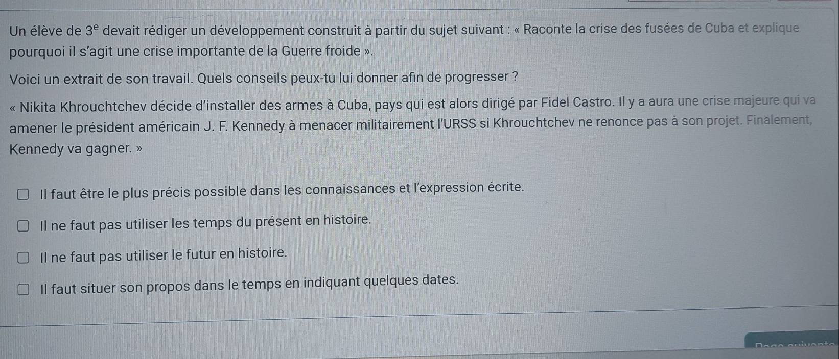 Un élève de 3^e devait rédiger un développement construit à partir du sujet suivant : « Raconte la crise des fusées de Cuba et explique
pourquoi il s’agit une crise importante de la Guerre froide ».
Voici un extrait de son travail. Quels conseils peux-tu lui donner afin de progresser ?
« Nikita Khrouchtchev décide d’installer des armes à Cuba, pays qui est alors dirigé par Fidel Castro. Il y a aura une crise majeure qui va
amener le président américain J. F. Kennedy à menacer militairement l'URSS si Khrouchtchev ne renonce pas à son projet. Finalement,
Kennedy va gagner. »
Il faut être le plus précis possible dans les connaissances et l'expression écrite.
Il ne faut pas utiliser les temps du présent en histoire.
Il ne faut pas utiliser le futur en histoire.
Il faut situer son propos dans le temps en indiquant quelques dates.