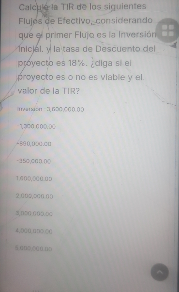 Calculé la TIR de los siguientes 
Flujos de Efectivo, considerando 
que el primer Flujo es la Inversión 
1nicial. y la tasa de Descuento del 
proyecto es 18%. ¿diga si el 
proyecto es o no es viable y el. 
valor de la TIR? 
Inversión -3,600,000.00
-1,300,000.00
-890,000.00
-350,000.00
1,600,000.00
2,000,000.00
3,000,000.00
4,000,000.00
5,000,000.00
^