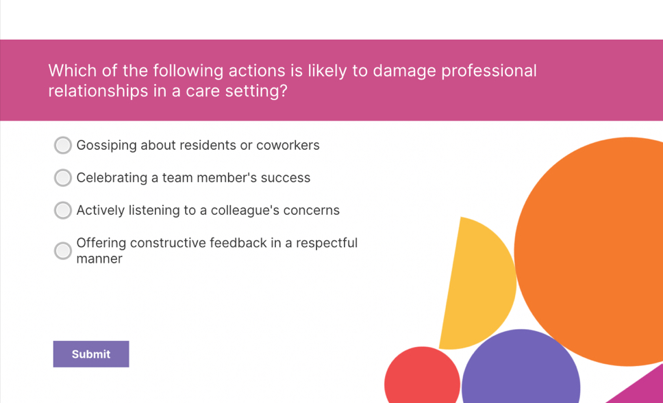 Which of the following actions is likely to damage professional
relationships in a care setting?
Gossiping about residents or coworkers
Celebrating a team member's success
Actively listening to a colleague's concerns
Offering constructive feedback in a respectful
manner
Submit