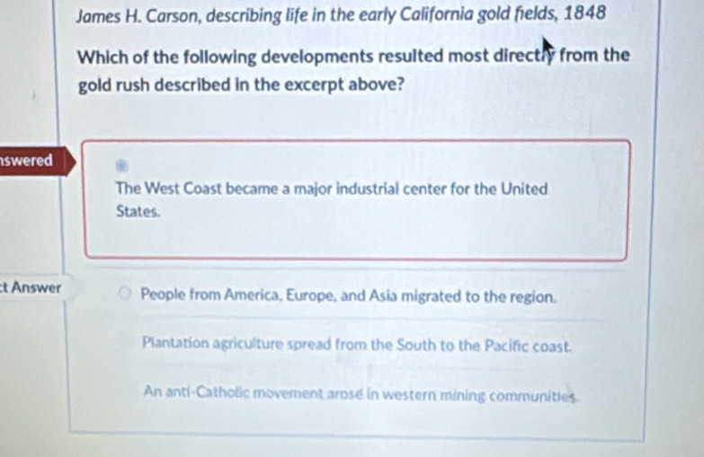 James H. Carson, describing life in the early California gold fields, 1848
Which of the following developments resulted most directry from the
gold rush described in the excerpt above?
swered
The West Coast became a major industrial center for the United
States.
:t Answer People from America, Europe, and Asia migrated to the region.
Plantation agriculture spread from the South to the Pacific coast.
An anti-Catholic movement arose in western mining communities.