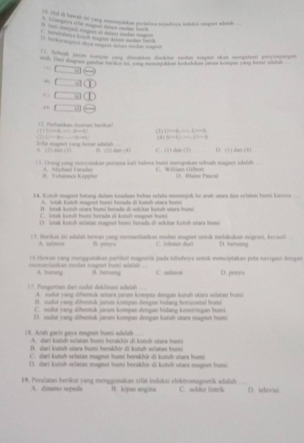 Hal di bawah ini yang menunjukkan periatiwa teriadinva indukai magner adalah ...
A. hilangnya sifat magnet dalam medan listrik
B. besi menjadi magnet di dalam medan magnet
C. herubahnya kumb magnei dalam medan listrlk
D. berkurangnya daya magnet dalam medan magnet
11. Sehuah jarum kompas yang diletakkan diaekitar medan magnet akan mengalami penyimpangan
arah. Dari diagram gambar berikut ini, yang menunjukkan kedudukan jarum kompas yang benar adalah
(A) □ u =
(,) □ bigcirc
8 3 □ u 1
(D) (
12. Perhtikan ilustrasi berikut!
(1) U-Sto C-S-D (3) U-S.>c.U-S
(2) U-S Sto   (4) S-U-C-U-S
Sifat magnet yang benar adalah
A. (2) dan (3) B. (2) dan(4) C. (1)dan(2) D. (1) dan(4)
13. Orang yang menyatakan pertama kali bahwa bumi merupakan sebuah magnet adalah
A. Michael Faraday C. Wiliiam Gilbert
B. Yohannes Keppler D. Blaise Pascal
14. Kutub magnet batang dalam keadaan bebas selalu menunjuk ke arah utara dan selatan bumi karena
A. Jetak kutub magnet bumi berada di kutub utara bumi
B. Jetak kutub utara bumi berada di sekitar kutub utara bumi
C. letak kutub bumi berada di kutuh magnet humi
D. letak kutub selatan magnet bumi berada di sekitar kutub utara bumi
15. Berikut ini adalah hewan yang memanfaatkan medan magnet untuk melakukan migrasi, kecuuli
A. salmon B. penyu C. lobster duri D. beruang
15.Newan yang menggunakan partikel magnetik pada tubuhnya untuk meneiptakan peta navigasi dengan.
memanfaatkan medan magnet bumi adalah 
A. burung B. beruang C. salmon D. penyu
17. Pengertian dari sudut deklinasi adalah
A. sudut yang dibentuk antara jarum kompas dengan kutub utara selatan bumi
B. sudut yang dibentuk jarum kompas dengan bidang horizontal bumi
C. sudut yang dibentuk jarum kompas dengan bidang kemiringan bumi
D. sudut yang dibentuk jarum kompas dengan kutub utara magnet bumi
18. Arah garis gaya magnet bumi adalah
A. dari kutub selatan bumi berakhir di kutub utara bumi
B. dari kutub utara bumi berakhir di kutub selatan bumi
C. dari kutub selatan magnet bumi berakhir di kutub utara bumi
D. dari kutub selatan magnet bumi berakhir di kutub utara magnet bumi
19. Peralatan berikut yang menggunakan sifat induksi elektromagnetik adalah
A. dinamo sepeda B. kipas angina C. solder listrik D. televisi