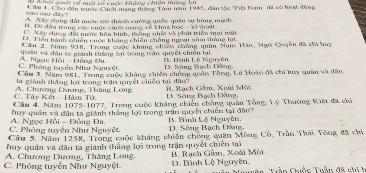 Khái quát về một số cuộc kháng chiên thăng lợi
Câu 1. Cho đến trước Cách mạng tháng Tám năm 1945, dân tộc Việt Nam đã có hoạt động
nào sau đây?
A. Xây dựng đất nước trở thành cường quốc quân sự hùng mạnh.
B. Đi đầu trong các cuộc cách mạng về khoa học — kĩ thuật.
C. Xây dựng đất nước hòa bình, thống nhất và phát triển mọi mặt.
D. Tiền hành nhiều cuộc kháng chiến chống ngoại xâm thắng lợi.
Câu 2. Năm 938, Trong cuộc kháng chiến chống quân Nam Hán, Ngô Quyền đã chỉ huy
quân và dân ta giành thắng lợi trong trận quyết chiến tại
A. Ngọc Hồi - Đống Đa. B. Bình Lệ Nguyên.
C. Phòng tuyến Như Nguyệt. D. Sông Bạch Đằng.
Câu 3. Năm 981, Trong cuộc kháng chiến chống quân Tống, Lê Hoàn đã chỉ huy quân và dân
ta giành thắng lợi trong trận quyết chiến tại đâu?
A. Chương Dương, Thăng Long. B. Rạch Gầm, Xoài Mút.
C. Tây Kết - Hàm Tử. D. Sông Bạch Đằng.
Câu 4. Năm 1075-1077, Trong cuộc kháng chiến chống quân Tống, Lý Thường Kiệt đã chỉ
huy quân và dân ta giành thắng lợi trong trận quyết chiến tại đâu?
A. Ngọc Hồi - Đống Đa. B. Bình Lệ Nguyên.
C. Phòng tuyến Như Nguyệt. D. Sông Bạch Đằng.
Câu 5. Năm 1258, Trong cuộc kháng chiến chống quân Mông Cổ, Trần Thái Tông đã chỉ
huy quân và dân ta giành thắng lợi trong trận quyết chiến tại
A. Chương Dương, Thăng Long. B. Rạch Gầm, Xoài Mút.
C. Phòng tuyến Như Nguyệt. D. Bình Lệ Nguyên.
Trần Quốc Tuấn đã chỉ h