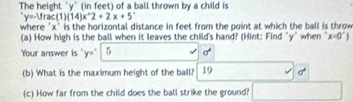 The height ' y ' (in feet) of a ball thrown by a child is
y=-1frac(1)(14)x^(wedge)2+2x+5^,
where ' x ` is the horizontal distance in feet from the point at which the ball is throw 
(a) How high is the ball when it leaves the child's hand? (Hint: Find "y ` when x=0')
Your answer is y=^x 5 cf^4
(b) What is the maximum height of the ball? 19 
(c) How far from the child does the ball strike the ground?