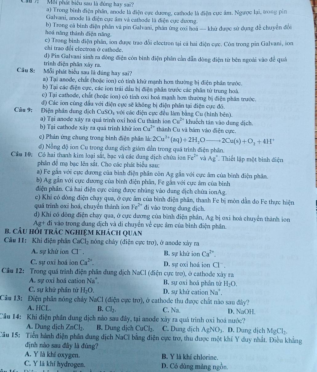 Cau 7: Mỗi phát biểu sau là đúng hay sai?
a) Trong bình điện phân, anode là điện cực dương, cathode là điện cực âm. Ngược lại, trong pin
Galvani, anode là điện cực âm và cathode là điện cực dương.
b) Trong cả bình điện phân và pin Galvani, phản ứng oxi hoá — khử được sử dụng đề chuyển đồi
hoá năng thành điện năng.
c) Trong bình điện phân, ion được trao đổi electron tại cả hai điện cực. Còn trong pin Galvani, ion
chỉ trao đổi electron ở cathode.
d) Pin Galvani sinh ra dòng điện còn bình điện phân cần dẫn dòng điện từ bên ngoài vào đề quá
trình điện phân xảy ra.
Câu 8: Mỗi phát biểu sau là đúng hay sai?
a) Tại anode, chất (hoặc ion) có tính khử mạnh hơn thường bị điện phân trước.
b) Tại các điện cực, các ion trái dấu bị điện phân trước các phân tử trung hoà.
c) Tại cathode, chất (hoặc ion) có tính oxi hoá mạnh hơn thường bị điện phân trước.
d) Các ion cùng dầu với điện cực sẽ không bị điện phân tại điện cực đó.
Câu 9: Điện phân dung dịch Cu SO_4 với các điện cực đều làm bằng Cu (hình bên).
a) Tại anode xảy ra quá trình oxi hoá Cu thành ion Cu^(2+) khuếch tán vào dung dịch.
b) Tại cathode xảy ra quá trình khử ion Cu^(2+) thành Cu và bám vào điện cực.
c) Phản ứng chung trong bình điện phân là: 2Cu^(2+)(aq)+2H_2Oto 2Cu(s)+O_2+4H^+
d) Nồng độ ion Cu trong dung dịch giảm dần trong quá trình điện phân.
Câu 10: Có hai thanh kim loại sắt, bạc và các dung dịch chứa ion Fe^(2+) và Ag^+ T. Thiết lập một bình điện
phân để mạ bạc lên sắt. Cho các phát biểu sau:
a) Fe gắn với cực dương của bình điện phân còn Ag gắn với cực âm của bình điện phân.
b) Ag gắn với cực dương của bình điện phân, Fe gắn với cực âm của bình
điện phân. Cả hai điện cực cùng được nhúng vào dung dịch chứa ionAg.
c) Khi có dòng điện chạy qua, ở cực âm của bình điện phân, thanh Fe bị mòn dần do Fe thực hiện
quá trình oxi hoá, chuyền thành ion Fe^(2+) đi vào trong dung dịch.
d) Khi có dòng điện chạy qua, ở cực dương của bình điện phân, Ag bị oxi hoá chuyền thành ion
Ag+ đi vào trong dung dịch và di chuyển về cực âm của bình điện phân.
B. CÂU HỏI TRÁC NGHIỆM KHÁCH QUAN
Câu 11: Khi điện phân CaCl_2 nóng chảy (điện cực trơ), ở anode xảy ra
A. sự khử ion Cl . B. sự khử ion Ca^(2+).
C. sự oxi hoá ion Ca^(2+). D. sự oxi hoá ion Clˉ .
Câu 12: Trong quá trình điện phân dung dịch NaCl (điện cực trơ), ở cathode xảy ra
A. sự oxi hoá cation Na^+. B. sự oxi hoá phân tử H_2O.
C. sự khử phân tử H_2O. D. sự khử cation Na^+.
Câu 13: Điện phân nóng chảy NaCl (điện cực trơ), ở cathode thu được chất nào sau đây?
A. HCL. B. Cl_2. C. Na. D. NaOH.
Câu 14: Khi điện phân dung dịch nào sau đây, tại anode xảy ra quá trình oxi hoá nước?
A. Dung dịch ZnCl_2. B. Dung dịch CuCl_2. C. Dung dịch AgNO_3. D. Dung dịch MgCl_2.
Câu 15: Tiến hành điện phân dung dịch NaCl bằng điện cực trơ, thu được một khí Y duy nhất. Điều khẳng
định nào sau đây là đúng?
A. Y là khí oxygen. B. Y là khí chlorine.
C. Y là khí hydrogen. D. Có dùng màng ngồn.