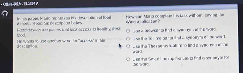 · · Office 2019 - EL3520 A
In his paper, Mario rephrases his description of food How can Mario complete his task without leaving the
deserts. Read his description below. Word application?
Food deserts are places that lack access to healthy, fresh
food. Use a browser to find a synonym of the word.
He wants to use another word for "access" in his Use the Tell me bar to find a synonym of the word.
description. Use the Thesaurus feature to find a synonym of the
word.
Use the Smart Lookup feature to find a synonym for
the word.