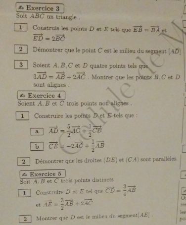 ≌ Exercice 3 
Soit ABC un triangle . 
1 Construis les points D et E tels que vector EB=vector BA et
vector ED=2vector BC
2 Démontrer que le point C est le milieu du segment [ AD ] 
3 Soient A. B. C et D quatre points tels que
3vector AD=vector AB+2vector AC. Montrer que les points B. C et D
sont alignes . 
≌ Exercice 4 
Soient A. B et C trois points non alignes . 
1 Construire les points Det E tels que : 
a vector AD= 5/2 vector AC+ 1/2 vector CB
b vector CE=-2vector AC+ 1/2 vector AB
2 | Démontrer que les droites (DE) et (CA) sont parallèles. 
△ Exercice 5 
Soit A. B et C trois points distincts 
1 Construire D et E tel que vector CD= 3/4 vector AB
et vector AE= 3/2 vector AB+2vector AC
re 
2 ] Montrer que D est le milieu du segment[ AE ] . les 
po