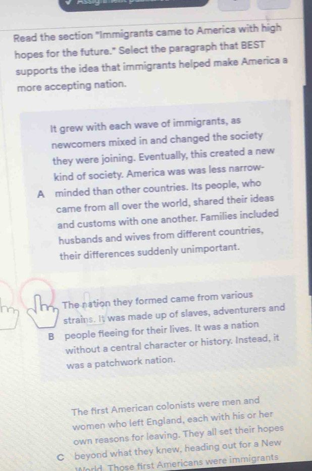 Read the section "Immigrants came to America with high
hopes for the future." Select the paragraph that BEST
supports the idea that immigrants helped make America a
more accepting nation.
It grew with each wave of immigrants, as
newcomers mixed in and changed the society
they were joining. Eventually, this created a new
kind of society. America was was less narrow-
A minded than other countries. Its people, who
came from all over the world, shared their ideas
and customs with one another. Families included
husbands and wives from different countries,
their differences suddenly unimportant.
The nation they formed came from various
strains. It was made up of slaves, adventurers and
B people fleeing for their lives. It was a nation
without a central character or history. Instead, it
was a patchwork nation.
The first American colonists were men and
women who left England, each with his or her
own reasons for leaving. They all set their hopes
C beyond what they knew, heading out for a New
World Those first Americans were immigrants